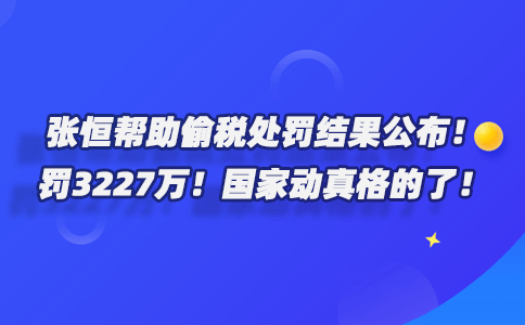 ​张恒帮助偷税处罚结果公布！罚3227万！国家动真格的了！